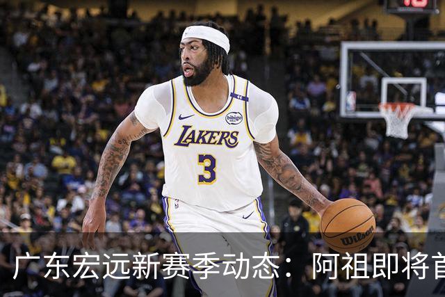广东宏远新赛季动态：阿祖即将首秀，杜锋意外明星离队